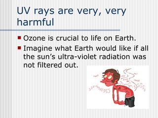 UV rays are very, very harmful Ozone is crucial to life on Earth.   Imagine what Earth would like if all the sun’s ultra-violet radiation was not filtered out.  