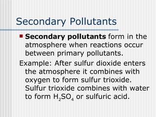 Secondary Pollutants Secondary pollutants  form in the atmosphere when reactions occur between primary pollutants. Example: After sulfur dioxide enters the atmosphere it combines with oxygen to form sulfur trioxide. Sulfur trioxide combines with water to form H 2 SO 4  or sulfuric acid. 