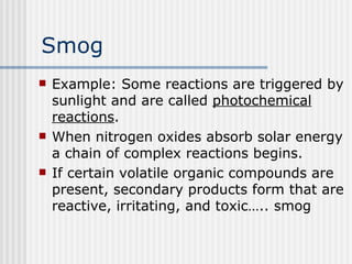 Smog Example: Some reactions are triggered by sunlight and are called  photochemical reactions .  When nitrogen oxides absorb solar energy a chain of complex reactions begins.  If certain volatile organic compounds are present, secondary products form that are reactive, irritating, and toxic….. smog   
