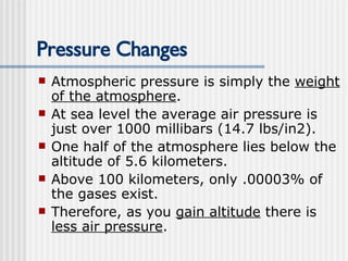 Pressure Changes Atmospheric pressure is simply the  weight of the atmosphere .  At sea level the average air pressure is just over 1000 millibars (14.7 lbs/in2).  One half of the atmosphere lies below the altitude of 5.6 kilometers. Above 100 kilometers, only .00003% of the gases exist. Therefore, as you  gain altitude  there is  less air pressure .   