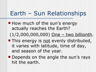 Earth – Sun Relationships   How much of the sun’s energy actually reaches the Earth?  (1/2,000,000,000)  One – two billionth . This energy is  not  evenly distributed, it varies with latitude, time of day, and season of the year. Depends on the angle the sun’s rays hit the earth.  