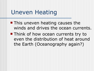 Uneven Heating This uneven heating causes the winds and drives the ocean currents.  Think of how ocean currents try to even the distribution of heat around the Earth (Oceanography again?) 