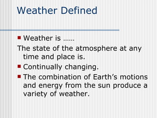 Weather Defined Weather is ……  The state of the atmosphere at any time and place is. Continually changing. The combination of Earth’s motions and energy from the sun produce a variety of weather.  