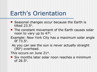 Earth’s Orientation   Seasonal changes occur because the Earth is tilted 23.5 0 .  The constant movement of the Earth causes solar noon to vary up to 47 0 . Example: New York City has a maximum solar angle 0f 73.5 0 . As you can see the sun is never actually straight (90 0 ) overhead.  This occurs on June 21 st . Six months later solar noon reaches a minimum of 26.5 0 . 