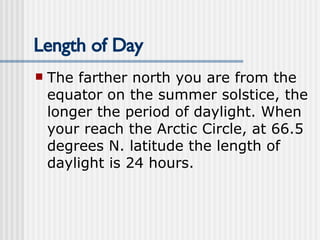 Length of Day The farther north you are from the equator on the summer solstice, the longer the period of daylight. When your reach the Arctic Circle, at 66.5 degrees N. latitude the length of daylight is 24 hours.  