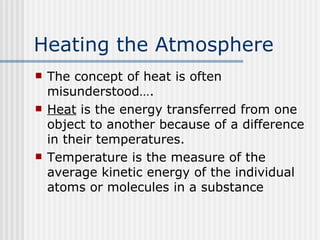 Heating the Atmosphere   The concept of heat is often misunderstood…. Heat  is the energy transferred from one object to another because of a difference in their temperatures. Temperature is the measure of the average kinetic energy of the individual atoms or molecules in a substance  