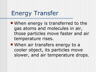 Energy Transfer When energy is transferred to the gas atoms and molecules in air, those particles move faster and air temperature rises.  When air transfers energy to a cooler object, its particles move slower, and air temperature drops. 