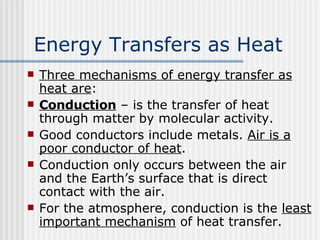Energy Transfers as Heat   Three mechanisms of energy transfer as heat are : Conduction  – is the transfer of heat through matter by molecular activity. Good conductors include metals.  Air is a poor conductor of heat .  Conduction only occurs between the air and the Earth’s surface that is direct contact with the air. For the atmosphere, conduction is the  least important mechanism  of heat transfer. 