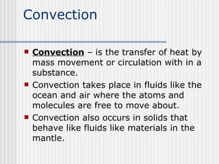 Convection Convection  – is the transfer of heat by mass movement or circulation with in a substance.  Convection takes place in fluids like the ocean and air where the atoms and molecules are free to move about.  Convection also occurs in solids that behave like fluids like materials in the mantle.  