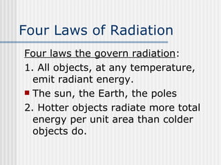 Four Laws of Radiation Four laws the govern radiation : 1. All objects, at any temperature, emit radiant energy.  The sun, the Earth, the poles 2. Hotter objects radiate more total energy per unit area than colder objects do. 