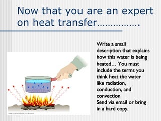 Now that you are an expert on heat transfer……………. Write a small description that explains how this water is being heated… You must include the terms you think heat the water like radiation, conduction, and convection Send via email or bring in a hard copy. 