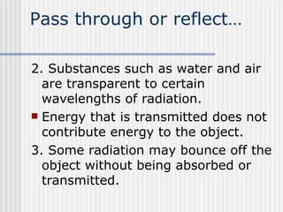 Pass through or reflect… 2. Substances such as water and air are transparent to certain wavelengths of radiation.  Energy that is transmitted does not contribute energy to the object. 3. Some radiation may bounce off the object without being absorbed or transmitted.  