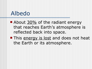 Albedo About  30%  of the radiant energy that reaches Earth’s atmosphere is reflected back into space.  This  energy is lost  and does not heat the Earth or its atmosphere.   
