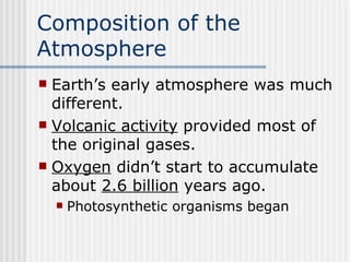 Composition of the Atmosphere   Earth’s early atmosphere was much different.  Volcanic activity  provided most of the original gases. Oxygen  didn’t start to accumulate about  2.6 billion  years ago.   Photosynthetic organisms began 
