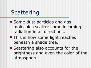 Scattering Some dust particles and gas molecules scatter some incoming radiation in all directions.  This is how some light reaches beneath a shade tree.  Scattering also accounts for the brightness and even the color of the atmosphere.   
