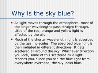 Why is the sky blue? As light moves through the atmosphere, most of the longer wavelengths pass straight through. Little of the red, orange and yellow light is affected by the air.  Much of the shorter wavelength light is absorbed by the gas molecules. The absorbed blue light is then radiated in different directions. It gets scattered all around the sky. Whichever direction you look, some of this scattered blue light reaches you. Since you see the blue light from everywhere overhead, the sky looks blue.  