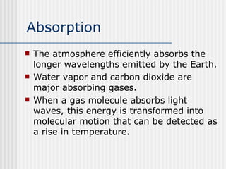 Absorption The atmosphere efficiently absorbs the longer wavelengths emitted by the Earth.  Water vapor and carbon dioxide are major absorbing gases.   When a gas molecule absorbs light waves, this energy is transformed into molecular motion that can be detected as a rise in temperature.  