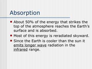 Absorption   About 50% of the energy that strikes the top of the atmosphere reaches the Earth’s surface and is absorbed.  Most of this energy is reradiated skyward.  Since the Earth is cooler than the sun it  emits longer wave  radiation in the  infrared  range.  