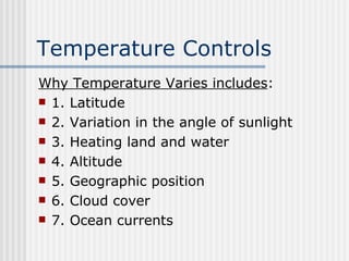 Temperature Controls   Why Temperature Varies includes : 1. Latitude 2. Variation in the angle of sunlight 3. Heating land and water 4. Altitude 5. Geographic position 6. Cloud cover  7. Ocean currents 
