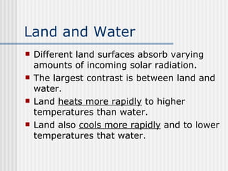 Land and Water   Different land surfaces absorb varying amounts of incoming solar radiation.  The largest contrast is between land and water.  Land  heats more rapidly  to higher temperatures than water.  Land also  cools more rapidly  and to lower temperatures that water.   