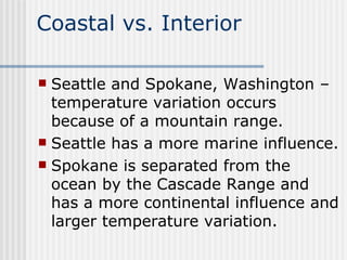 Coastal vs. Interior Seattle and Spokane, Washington – temperature variation occurs because of a mountain range.  Seattle has a more marine influence.  Spokane is separated from the ocean by the Cascade Range and has a more continental influence and larger temperature variation. 