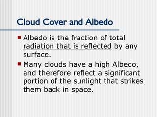 Cloud Cover and Albedo Albedo is the fraction of total  radiation that is reflected  by any surface. Many clouds have a high Albedo, and therefore reflect a significant portion of the sunlight that strikes them back in space. 
