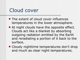 Cloud cover The extent of cloud cover influences temperatures in the lower atmosphere.  At night clouds have the opposite effect. Clouds act like a blanket by absorbing outgoing radiation emitted by the Earth and reradiating a portion of it back to the surface.  Cloudy nighttime temperatures don’t drop and much as clear night temperatures.  