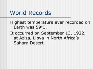 World Records   Highest temperature ever recorded on Earth was 59 0 C.  It occurred on September 13, 1922, at Aziza, Libya in North Africa’s Sahara Desert.   