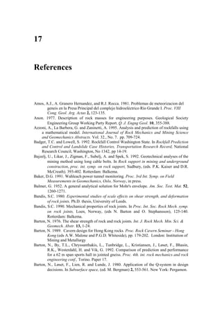 17


References



Amos, A.J., A. Granero Hernandez, and R.J. Rocca. 1981. Problemas de meteorizacion del
         geneis en la Presa Principal del complejo hidroeléctrico Río Grande I. Proc. VIII
         Cong. Geol. Arg. Actas 2, 123-135.
Anon. 1977. Description of rock masses for engineering purposes. Geological Society
         Engineering Group Working Party Report. Q. J. Engng Geol. 10, 355-388.
Azzoni, A., La Barbera, G. and Zaninetti, A. 1995. Analysis and prediction of rockfalls using
    a mathematical model. International Journal of Rock Mechanics and Mining Science
    and Geomechanics Abstracts. Vol. 32., No. 7. pp. 709-724.
Badger, T.C. and Lowell, S. 1992. Rockfall Control Washington State. In Rockfall Prediction
    and Control and Landslide Case Histories, Transportation Research Record, National
    Research Council, Washington, No 1342, pp 14-19.
Bajzelj, U., Likar, J., Zigman, F., Subelj, A. and Spek, S. 1992. Geotechnical analyses of the
         mining method using long cable bolts. In Rock support in mining and underground
         construction, proc. int. symp. on rock support, Sudbury, (eds. P.K. Kaiser and D.R.
         McCreath), 393-402. Rotterdam: Balkema.
Baker, D.G. 1991. Wahleach power tunnel monitoring. Proc. 3rd Int. Symp. on Field
         Measurements in Geomechanics, Oslo, Norway, in press.
Balmer, G. 1952. A general analytical solution for Mohr's envelope. Am. Soc. Test. Mat. 52,
         1260-1271.
Bandis, S.C. 1980. Experimental studies of scale effects on shear strength, and deformation
         of rock joints. Ph.D. thesis, University of Leeds.
Bandis, S.C. 1990. Mechanical properties of rock joints. In Proc. Int. Soc. Rock Mech. symp.
         on rock joints, Loen, Norway, (eds N. Barton and O. Stephansson), 125-140.
         Rotterdam: Balkema.
Barton, N. 1976. The shear strength of rock and rock joints. Int. J. Rock Mech. Min. Sci. &
         Geomech. Abstr. 13, 1-24.
Barton, N. 1989. Cavern design for Hong Kong rocks. Proc. Rock Cavern Seminar - Hong
         Kong (eds A.W. Malone and P.G.D. Whiteside), pp. 179-202. London: Institution of
         Mining and Metallurgy
Barton, N., By, T.L., Chryssanthakis, L., Tunbridge, L., Kristiansen, J., Løset, F., Bhasin,
         R.K., Westerdahl, H. and Vik, G. 1992. Comparison of prediction and performance
         for a 62 m span sports hall in jointed gneiss. Proc. 4th. int. rock mechanics and rock
         engineering conf., Torino. Paper 17.
Barton, N., Løset, F., Lien, R. and Lunde, J. 1980. Application of the Q-system in design
         decisions. In Subsurface space, (ed. M. Bergman) 2, 553-561. New York: Pergamon.
 