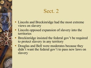 Sect. 2 Lincoln and Breckinridge had the most extreme views on slavery Lincoln opposed expansion of slavery into the territories Breckinridge insisted the federal gov’t be required to protect slavery in any territory Douglas and Bell were moderates because they didn’t want the federal gov’t to pass new laws on slavery 