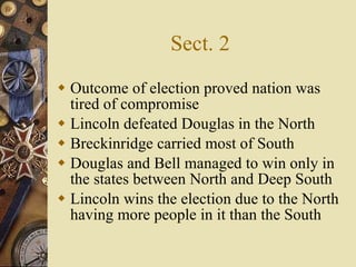Sect. 2 Outcome of election proved nation was tired of compromise Lincoln defeated Douglas in the North  Breckinridge carried most of South Douglas and Bell managed to win only in the states between North and Deep South Lincoln wins the election due to the North having more people in it than the South 