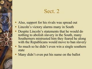 Sect. 2 Also, support for his rivals was spread out Lincoln’s victory alarms many in South Despite Lincoln’s statements that he would do nothing to abolish slavery in the South, many Southerners mistrusted him they feared he along with the Republicans would move to ban slavery So much so he didn’t even win a single southern state Many didn’t even put his name on the ballot 
