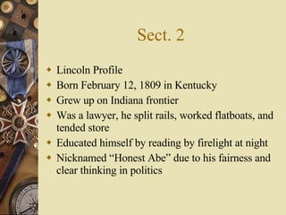 Sect. 2 Lincoln Profile Born February 12, 1809 in Kentucky Grew up on Indiana frontier Was a lawyer, he split rails, worked flatboats, and tended store Educated himself by reading by firelight at night Nicknamed “Honest Abe” due to his fairness and clear thinking in politics 