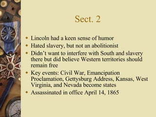 Sect. 2 Lincoln had a keen sense of humor Hated slavery, but not an abolitionist Didn’t want to interfere with South and slavery there but did believe Western territories should remain free Key events: Civil War, Emancipation Proclamation, Gettysburg Address, Kansas, West Virginia, and Nevada become states Assassinated in office April 14, 1865 