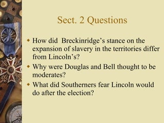 Sect. 2 Questions How did  Breckinridge’s stance on the expansion of slavery in the territories differ from Lincoln’s? Why were Douglas and Bell thought to be moderates? What did Southerners fear Lincoln would do after the election? 