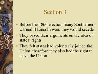 Section 3 Before the 1860 election many Southerners warned if Lincoln won, they would secede They based their arguments on the idea of states’ rights They felt states had voluntarily joined the Union, therefore they also had the right to leave the Union 