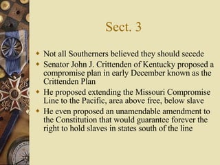 Sect. 3 Not all Southerners believed they should secede Senator John J. Crittenden of Kentucky proposed a compromise plan in early December known as the Crittenden Plan He proposed extending the Missouri Compromise Line to the Pacific, area above free, below slave He even proposed an unamendable amendment to the Constitution that would guarantee forever the right to hold slaves in states south of the line 