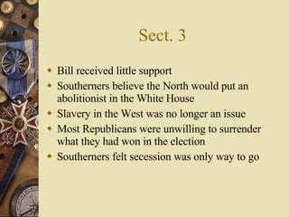 Sect. 3 Bill received little support Southerners believe the North would put an abolitionist in the White House Slavery in the West was no longer an issue Most Republicans were unwilling to surrender what they had won in the election Southerners felt secession was only way to go 