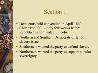 Section 1 Democrats hold convention in April 1860, Charleston, SC. – only few weeks before Republicans nominated Lincoln Northern and Southern Democrats differ on slavery issue Southerners wanted the party to defend slavery Northerners wanted the party to support popular sovereignty 