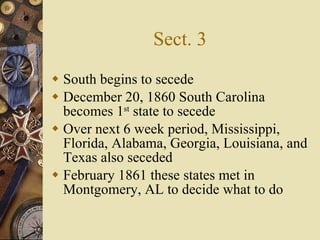 Sect. 3 South begins to secede December 20, 1860 South Carolina becomes 1 st  state to secede Over next 6 week period, Mississippi, Florida, Alabama, Georgia, Louisiana, and Texas also seceded February 1861 these states met in Montgomery, AL to decide what to do 
