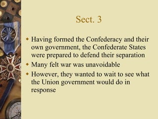 Sect. 3 Having formed the Confederacy and their own government, the Confederate States were prepared to defend their separation Many felt war was unavoidable However, they wanted to wait to see what the Union government would do in response 