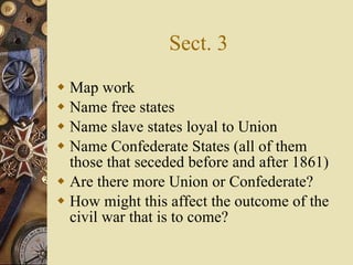 Sect. 3 Map work Name free states Name slave states loyal to Union Name Confederate States (all of them those that seceded before and after 1861) Are there more Union or Confederate? How might this affect the outcome of the civil war that is to come? 