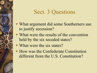 Sect. 3 Questions What argument did some Southerners use to justify secession? What were the results of the convention held by the six seceded states? What were the six states? How was the Confederate Constitution different from the U.S. Constitution? 
