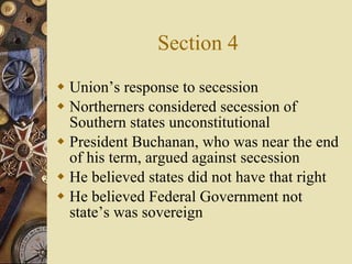 Section 4 Union’s response to secession Northerners considered secession of Southern states unconstitutional President Buchanan, who was near the end of his term, argued against secession He believed states did not have that right He believed Federal Government not state’s was sovereign 
