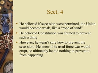 Sect. 4 He believed if secession were permitted, the Union would become weak, like a “rope of sand” He believed Constitution was framed to prevent such a thing However, he wasn’t sure how to prevent the secession.  He knew if he used force war would erupt, so ultimately he did nothing to prevent it from happening 
