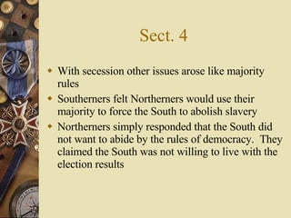 Sect. 4 With secession other issues arose like majority rules  Southerners felt Northerners would use their majority to force the South to abolish slavery Northerners simply responded that the South did not want to abide by the rules of democracy.  They claimed the South was not willing to live with the election results 