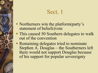 Sect. 1 Northerners win the platform(party’s statement of beliefs)vote This caused 50 Southern delegates to walk out of the convention Remaining delegates tried to nominate Stephen A. Douglas – the Southerners left there would not support Douglas because of his support for popular sovereignty 