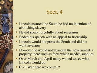 Sect. 4 Lincoln assured the South he had no intention of abolishing slavery He did speak forcefully about secession Ended his speech with an appeal to friendship Lincoln would not press the South and did not want invasion However he would not abandon the government’s property there such as forts which needed supplies Over March and April many waited to see what Lincoln would do Civil War here we come!!!! 