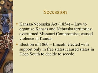 Secession Kansas-Nebraska Act (1854) – Law to organize Kansas and Nebraska territories; overturned Missouri Compromise; caused violence in Kansas Election of 1860 – Lincoln elected with support only in free states; caused states in Deep South to decide to secede 