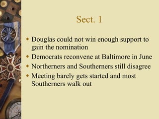Sect. 1 Douglas could not win enough support to gain the nomination Democrats reconvene at Baltimore in June Northerners and Southerners still disagree  Meeting barely gets started and most Southerners walk out 
